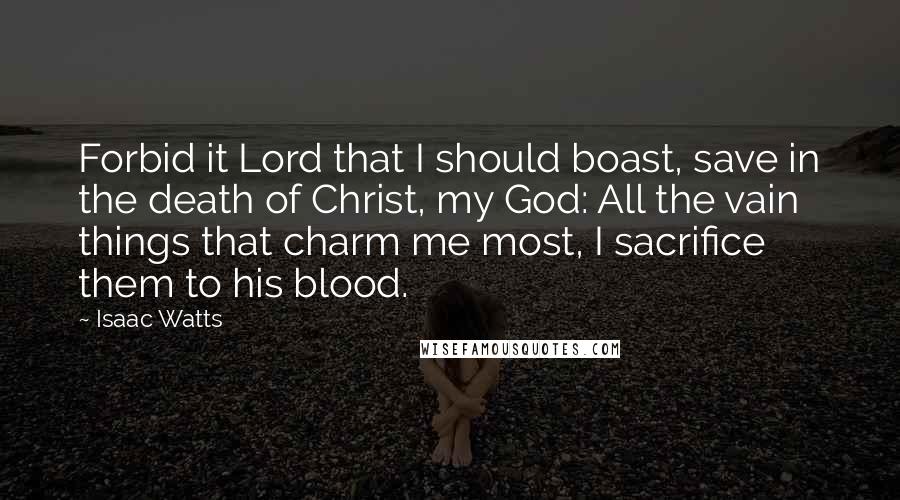 Isaac Watts Quotes: Forbid it Lord that I should boast, save in the death of Christ, my God: All the vain things that charm me most, I sacrifice them to his blood.