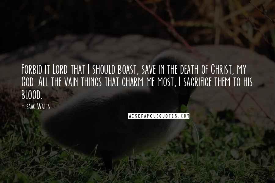 Isaac Watts Quotes: Forbid it Lord that I should boast, save in the death of Christ, my God: All the vain things that charm me most, I sacrifice them to his blood.