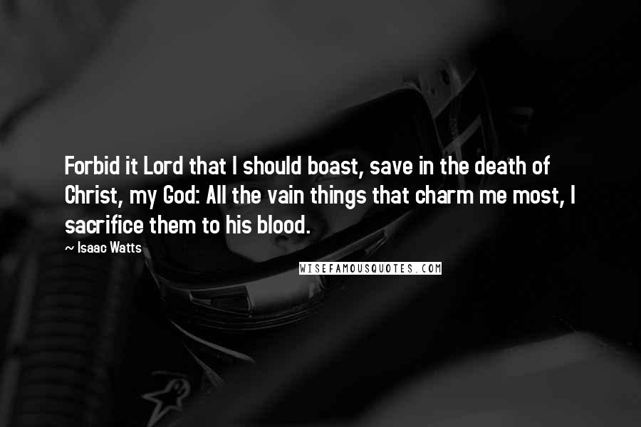 Isaac Watts Quotes: Forbid it Lord that I should boast, save in the death of Christ, my God: All the vain things that charm me most, I sacrifice them to his blood.