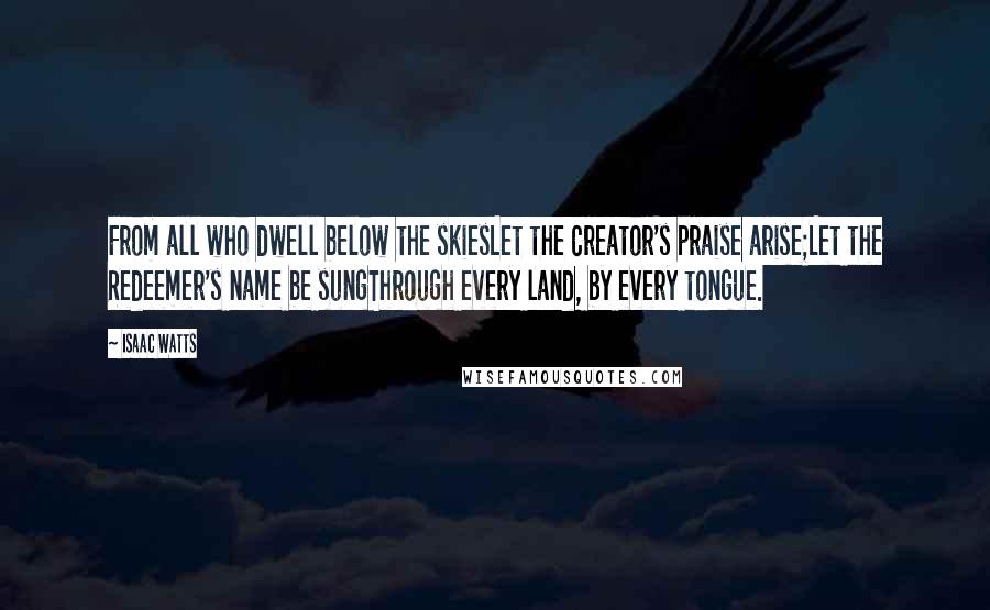 Isaac Watts Quotes: From all who dwell below the skiesLet the Creator's praise arise;Let the Redeemer's name be sungThrough every land, by every tongue.