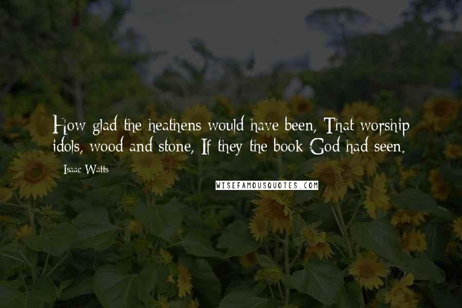 Isaac Watts Quotes: How glad the heathens would have been, That worship idols, wood and stone, If they the book God had seen.