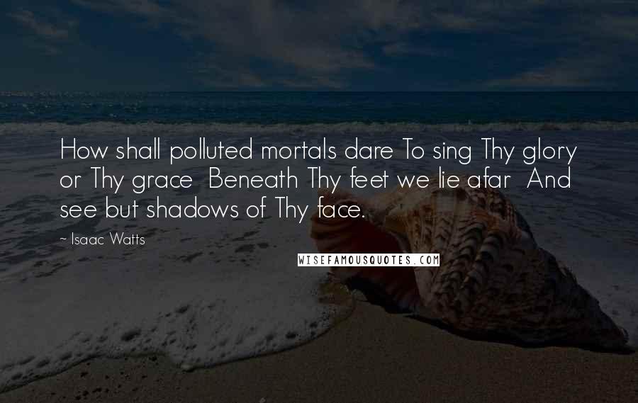 Isaac Watts Quotes: How shall polluted mortals dare To sing Thy glory or Thy grace  Beneath Thy feet we lie afar  And see but shadows of Thy face.