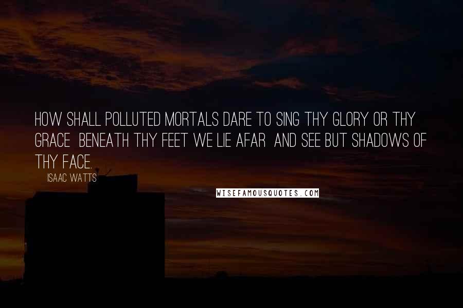 Isaac Watts Quotes: How shall polluted mortals dare To sing Thy glory or Thy grace  Beneath Thy feet we lie afar  And see but shadows of Thy face.