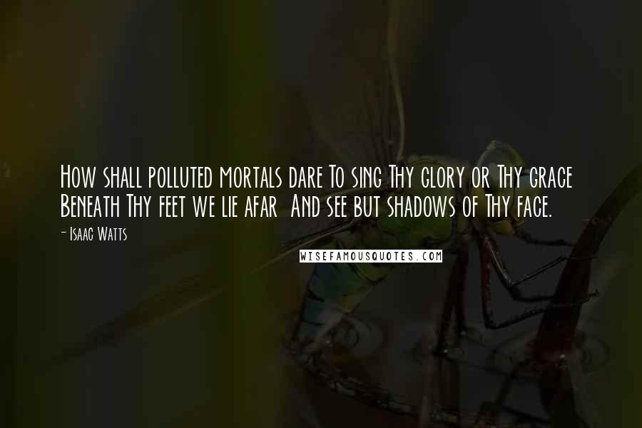 Isaac Watts Quotes: How shall polluted mortals dare To sing Thy glory or Thy grace  Beneath Thy feet we lie afar  And see but shadows of Thy face.