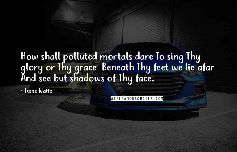 Isaac Watts Quotes: How shall polluted mortals dare To sing Thy glory or Thy grace  Beneath Thy feet we lie afar  And see but shadows of Thy face.