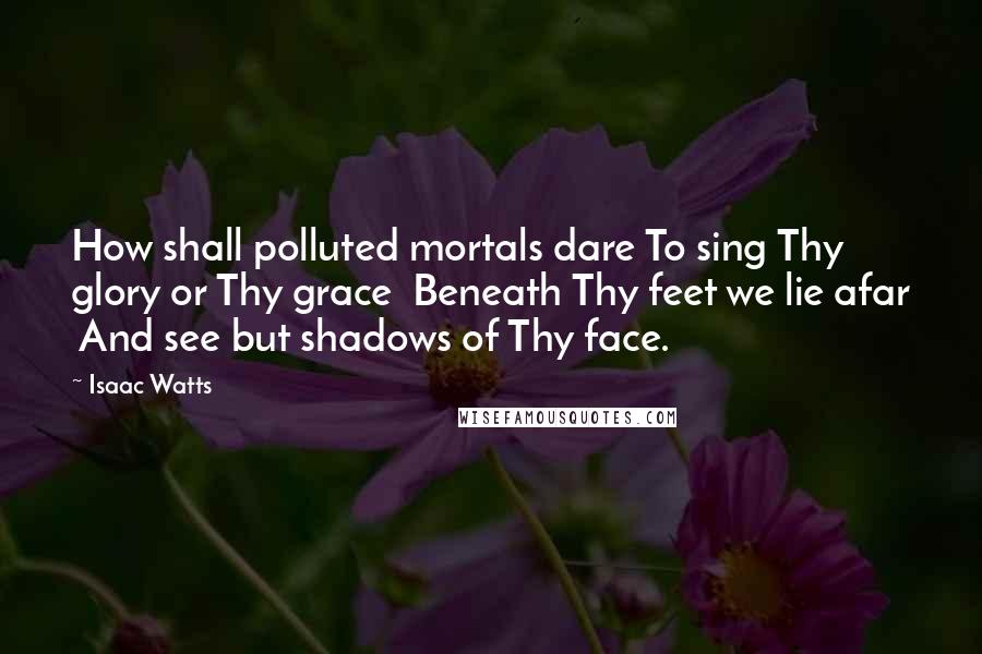 Isaac Watts Quotes: How shall polluted mortals dare To sing Thy glory or Thy grace  Beneath Thy feet we lie afar  And see but shadows of Thy face.