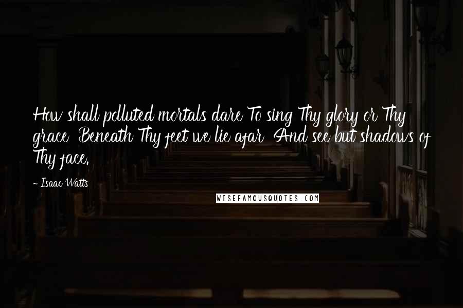 Isaac Watts Quotes: How shall polluted mortals dare To sing Thy glory or Thy grace  Beneath Thy feet we lie afar  And see but shadows of Thy face.