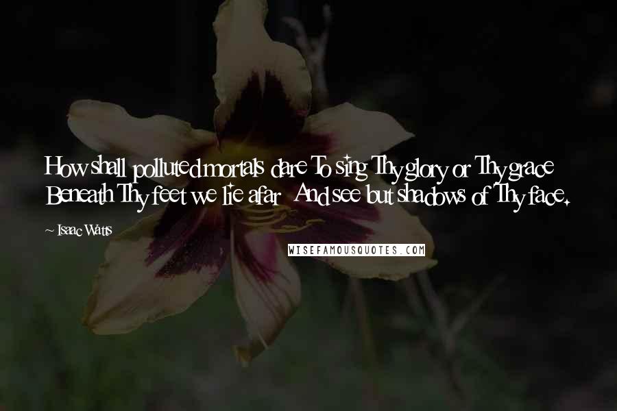 Isaac Watts Quotes: How shall polluted mortals dare To sing Thy glory or Thy grace  Beneath Thy feet we lie afar  And see but shadows of Thy face.