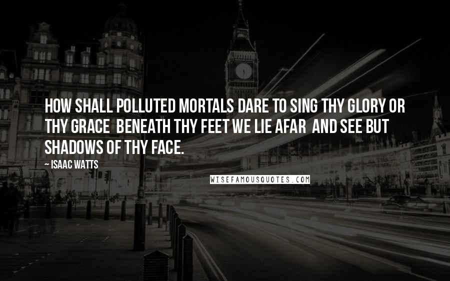 Isaac Watts Quotes: How shall polluted mortals dare To sing Thy glory or Thy grace  Beneath Thy feet we lie afar  And see but shadows of Thy face.
