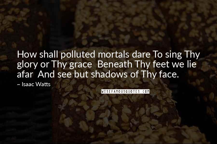 Isaac Watts Quotes: How shall polluted mortals dare To sing Thy glory or Thy grace  Beneath Thy feet we lie afar  And see but shadows of Thy face.