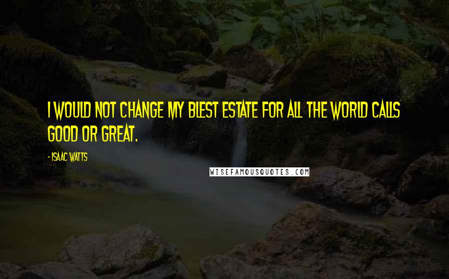 Isaac Watts Quotes: I would not change my blest estate for all the world calls good or great.