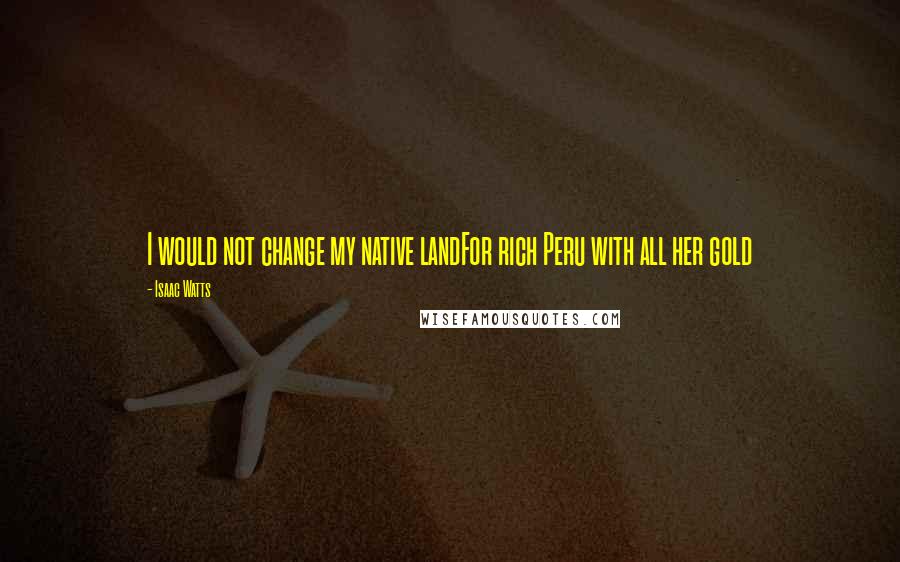 Isaac Watts Quotes: I would not change my native landFor rich Peru with all her gold