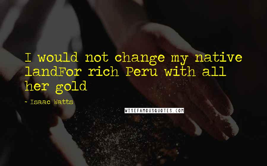 Isaac Watts Quotes: I would not change my native landFor rich Peru with all her gold