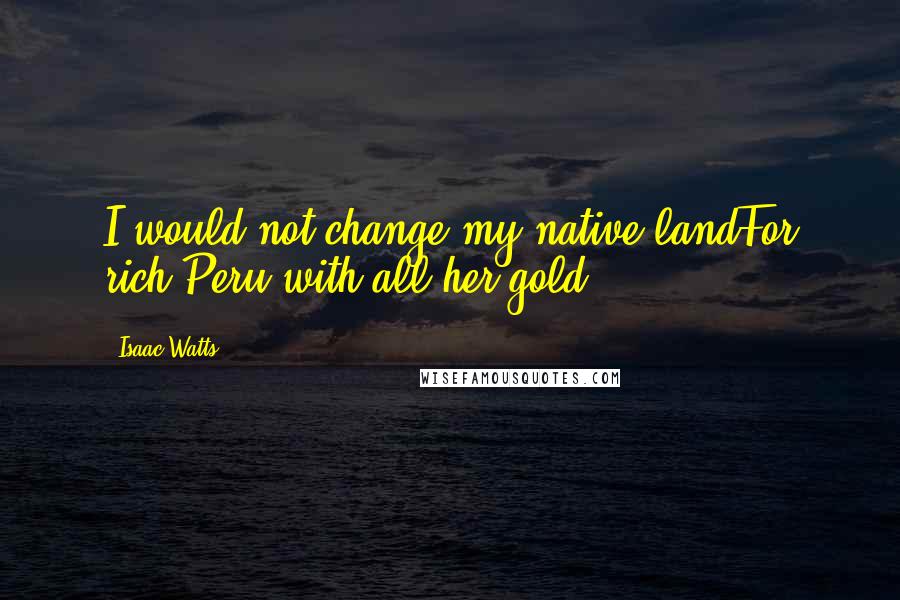 Isaac Watts Quotes: I would not change my native landFor rich Peru with all her gold