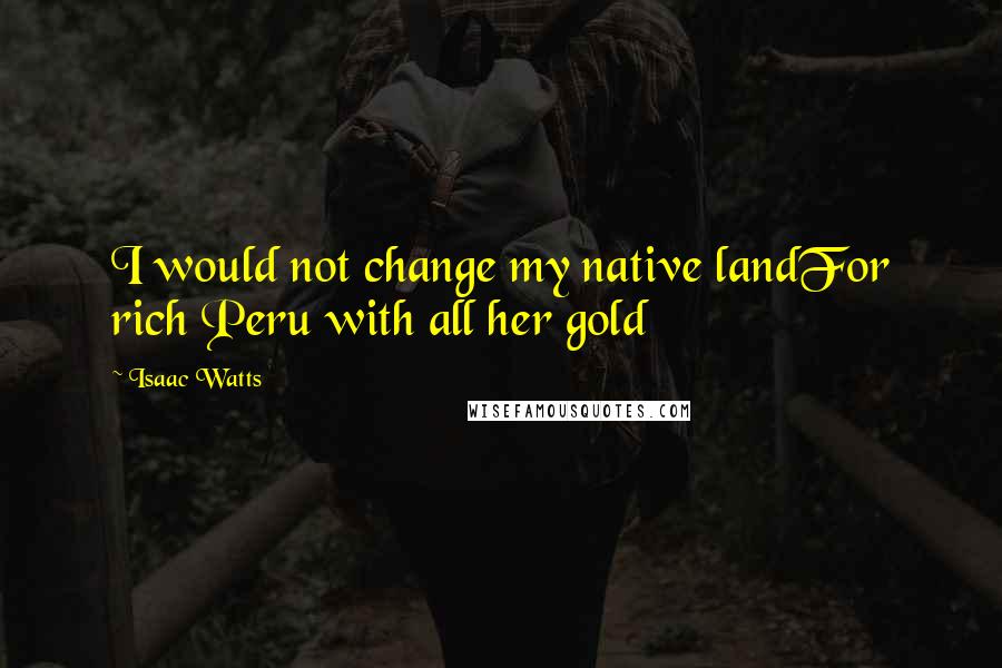 Isaac Watts Quotes: I would not change my native landFor rich Peru with all her gold