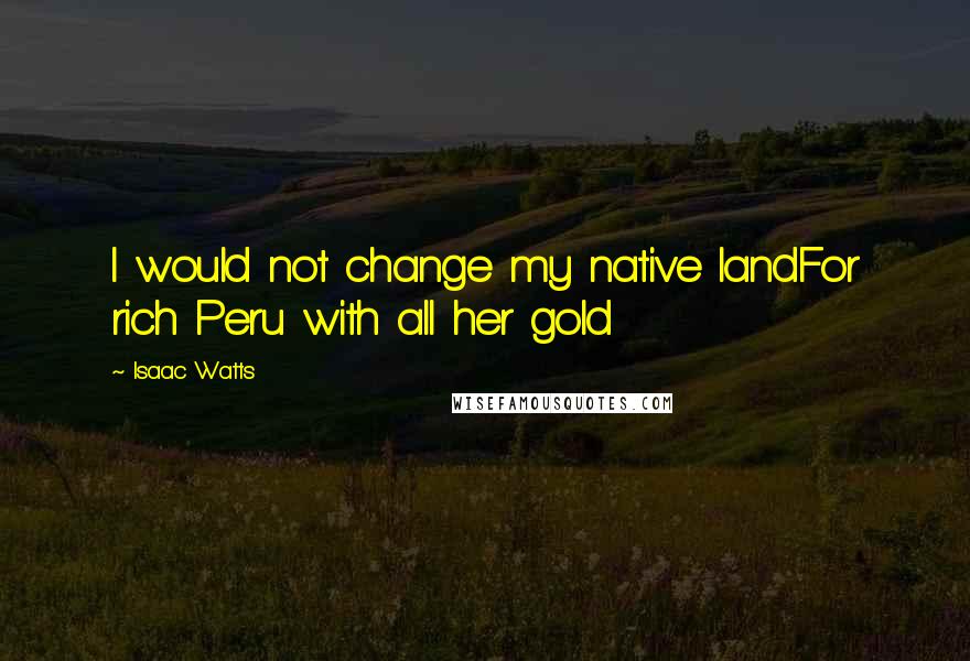 Isaac Watts Quotes: I would not change my native landFor rich Peru with all her gold