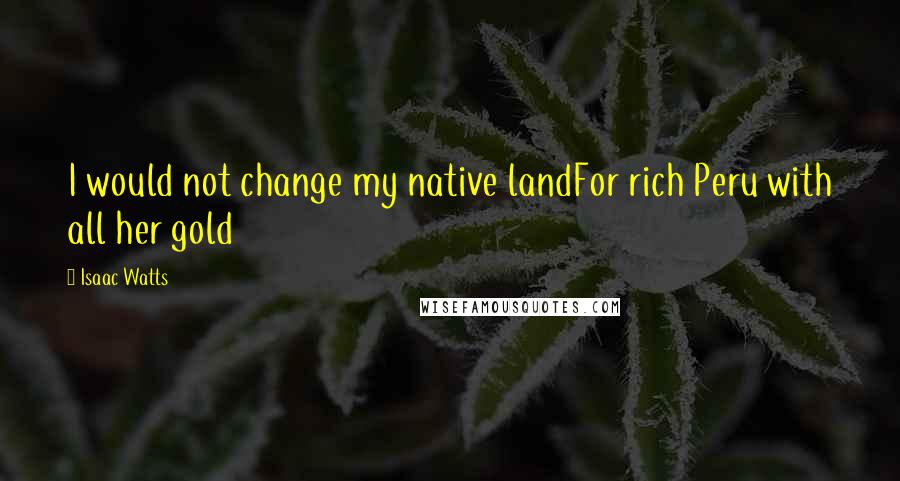 Isaac Watts Quotes: I would not change my native landFor rich Peru with all her gold