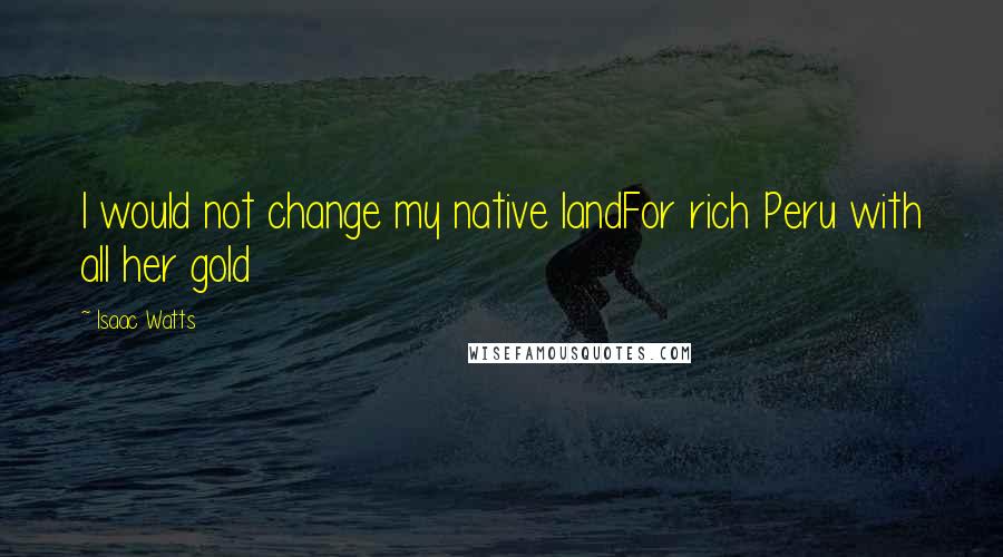 Isaac Watts Quotes: I would not change my native landFor rich Peru with all her gold