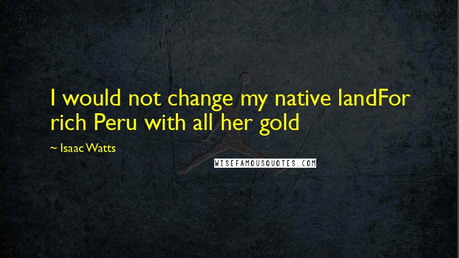 Isaac Watts Quotes: I would not change my native landFor rich Peru with all her gold