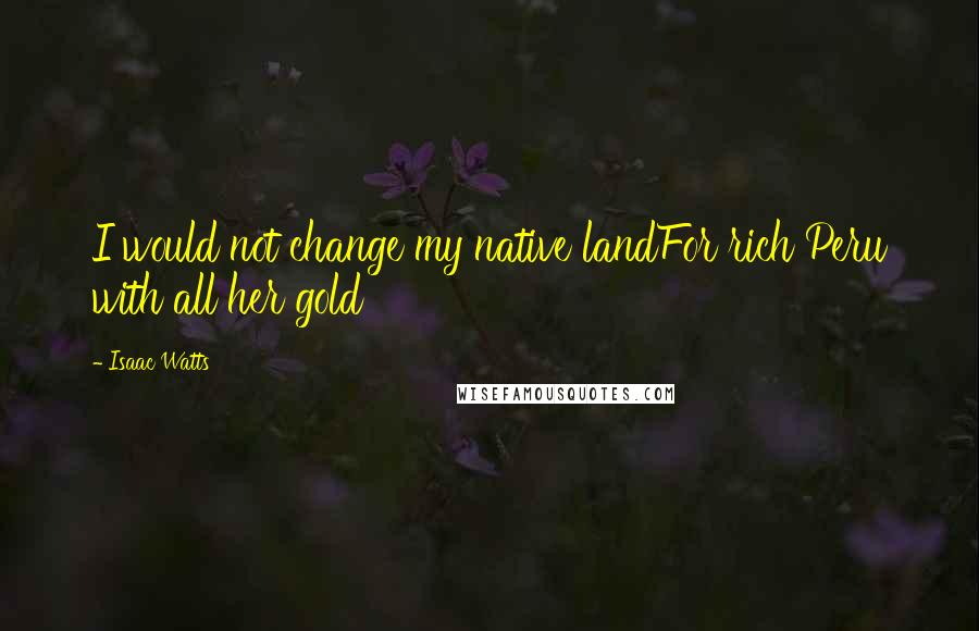 Isaac Watts Quotes: I would not change my native landFor rich Peru with all her gold