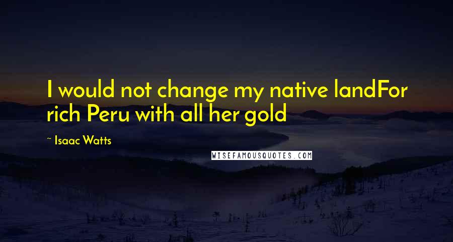 Isaac Watts Quotes: I would not change my native landFor rich Peru with all her gold