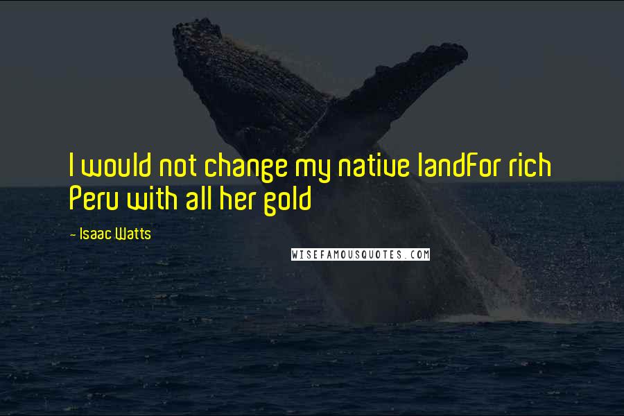Isaac Watts Quotes: I would not change my native landFor rich Peru with all her gold