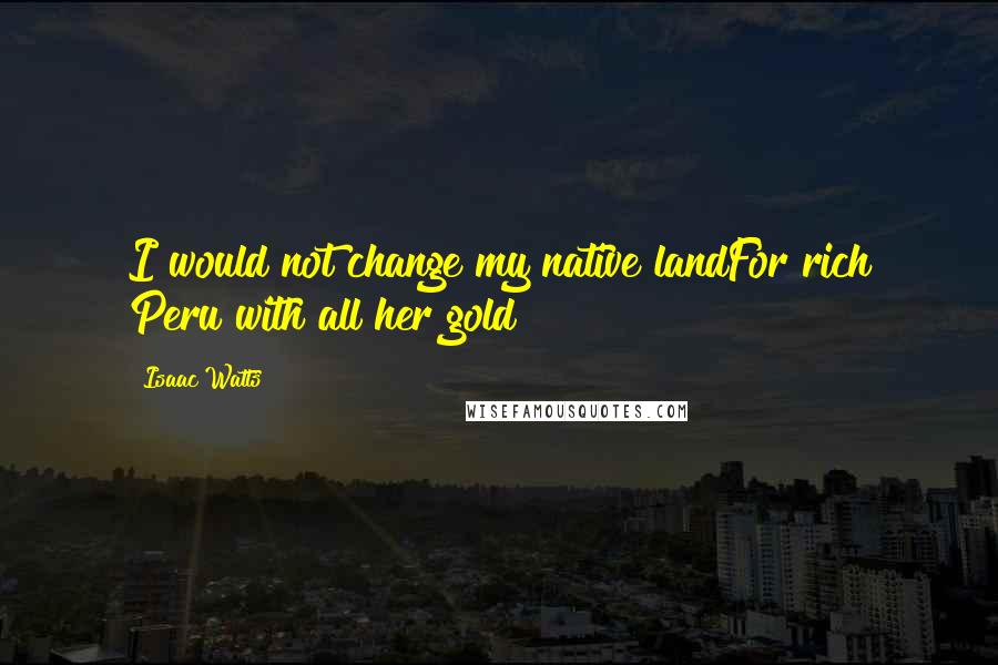 Isaac Watts Quotes: I would not change my native landFor rich Peru with all her gold
