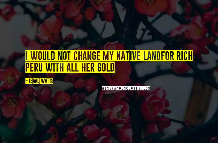 Isaac Watts Quotes: I would not change my native landFor rich Peru with all her gold