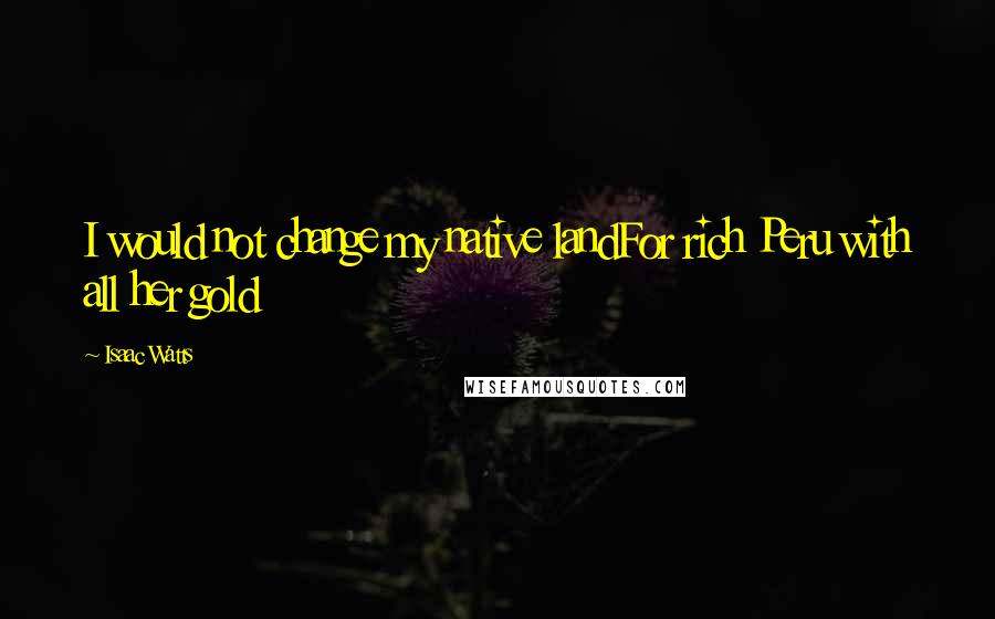 Isaac Watts Quotes: I would not change my native landFor rich Peru with all her gold