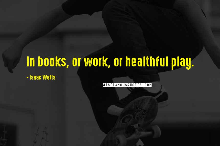 Isaac Watts Quotes: In books, or work, or healthful play.