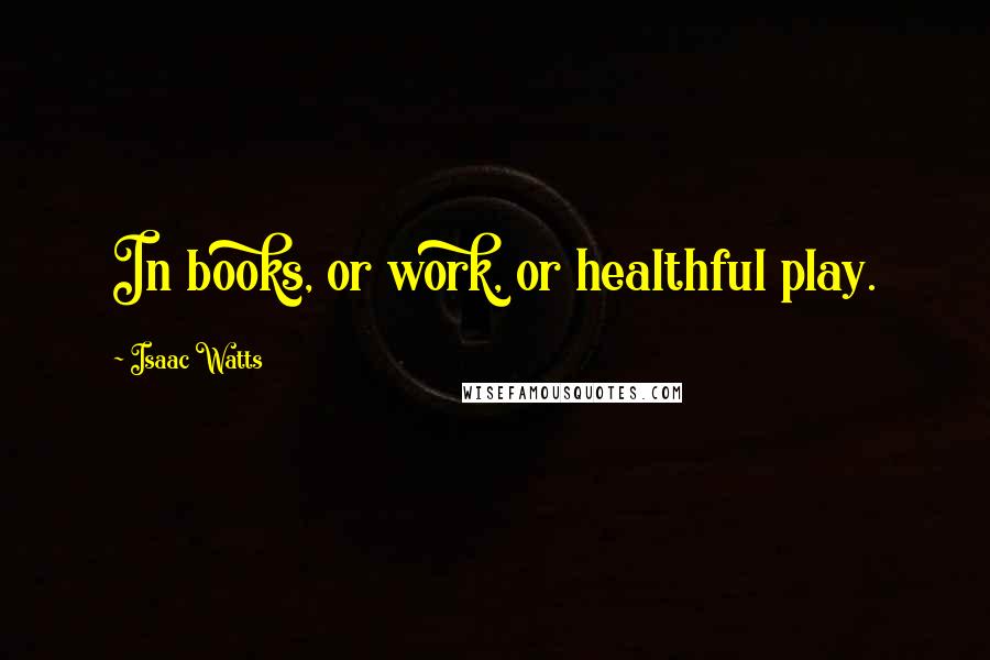 Isaac Watts Quotes: In books, or work, or healthful play.