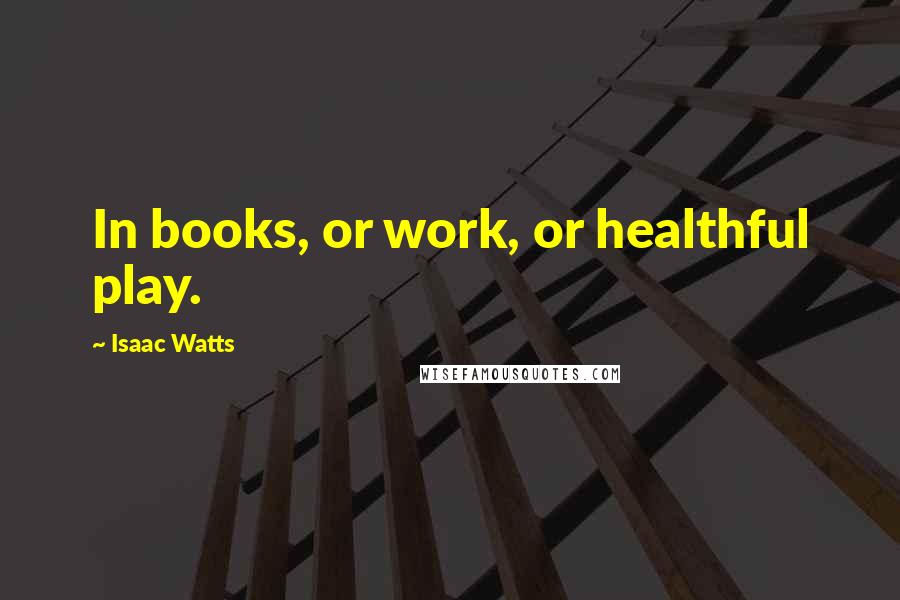 Isaac Watts Quotes: In books, or work, or healthful play.