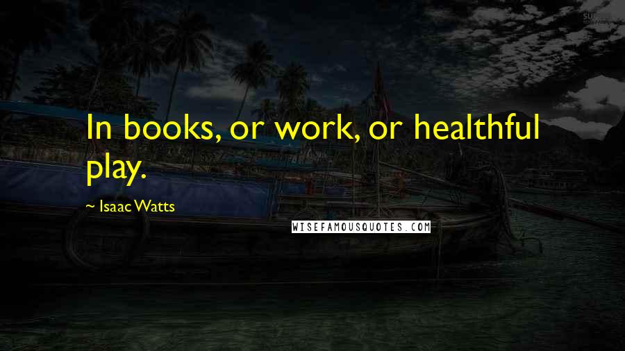 Isaac Watts Quotes: In books, or work, or healthful play.