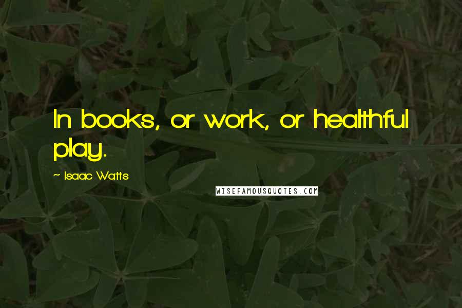 Isaac Watts Quotes: In books, or work, or healthful play.