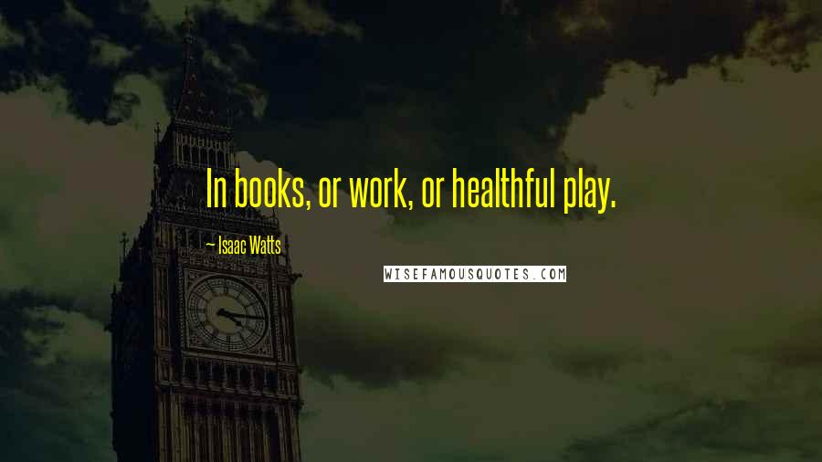Isaac Watts Quotes: In books, or work, or healthful play.