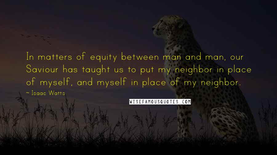 Isaac Watts Quotes: In matters of equity between man and man, our Saviour has taught us to put my neighbor in place of myself, and myself in place of my neighbor.