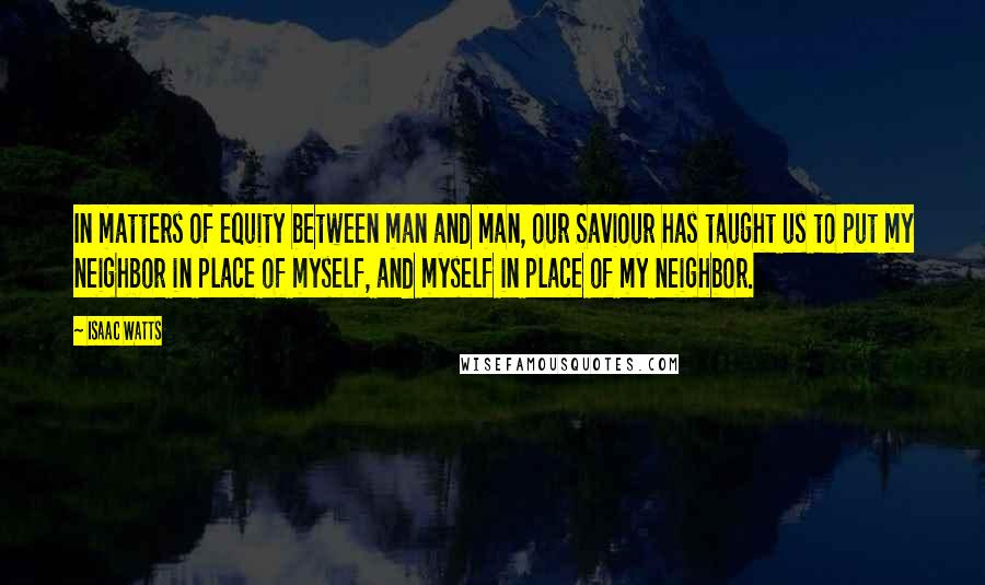 Isaac Watts Quotes: In matters of equity between man and man, our Saviour has taught us to put my neighbor in place of myself, and myself in place of my neighbor.