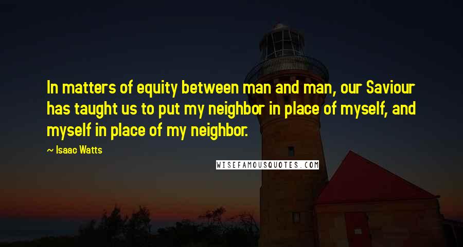 Isaac Watts Quotes: In matters of equity between man and man, our Saviour has taught us to put my neighbor in place of myself, and myself in place of my neighbor.