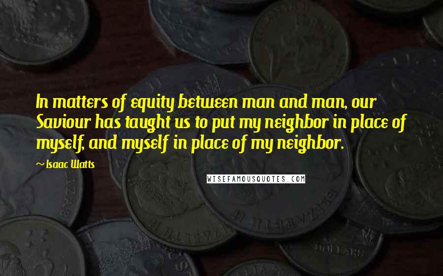 Isaac Watts Quotes: In matters of equity between man and man, our Saviour has taught us to put my neighbor in place of myself, and myself in place of my neighbor.