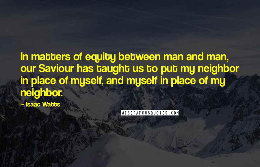 Isaac Watts Quotes: In matters of equity between man and man, our Saviour has taught us to put my neighbor in place of myself, and myself in place of my neighbor.