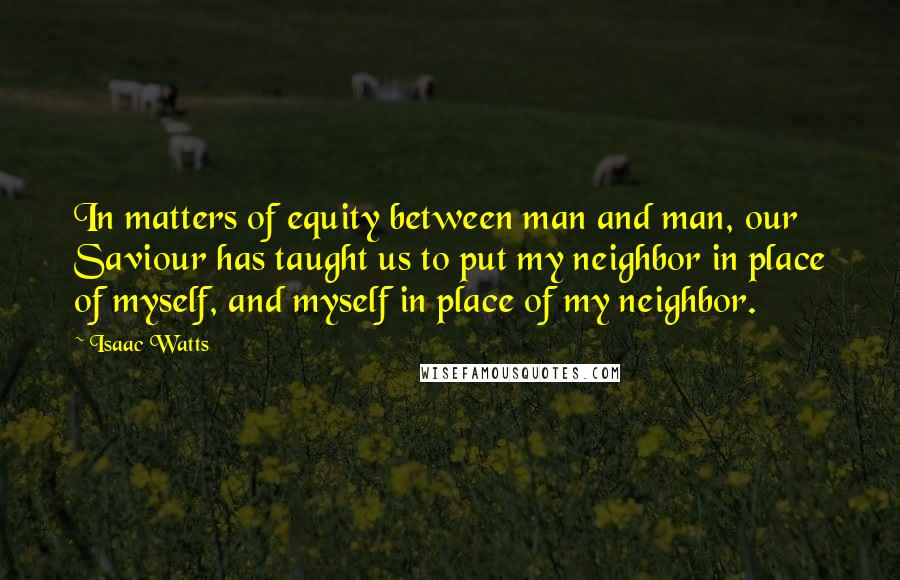 Isaac Watts Quotes: In matters of equity between man and man, our Saviour has taught us to put my neighbor in place of myself, and myself in place of my neighbor.