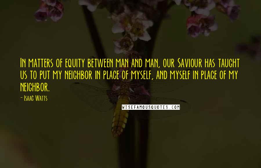 Isaac Watts Quotes: In matters of equity between man and man, our Saviour has taught us to put my neighbor in place of myself, and myself in place of my neighbor.