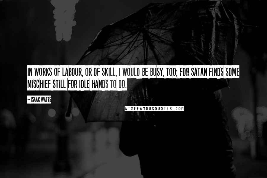 Isaac Watts Quotes: In works of labour, or of skill, I would be busy, too; For Satan finds some mischief still For idle hands to do.