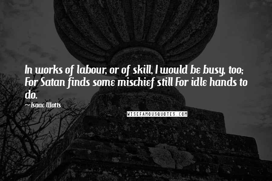 Isaac Watts Quotes: In works of labour, or of skill, I would be busy, too; For Satan finds some mischief still For idle hands to do.