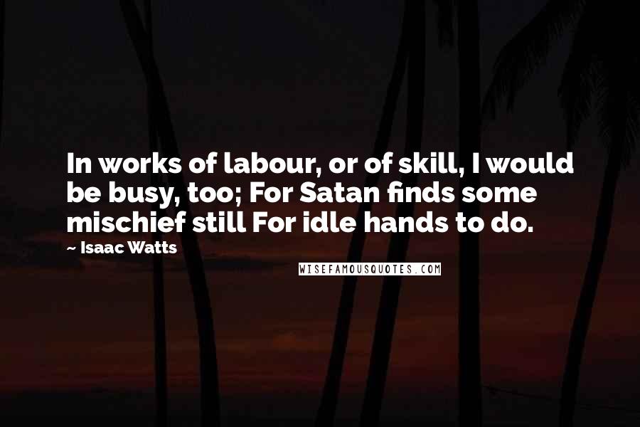 Isaac Watts Quotes: In works of labour, or of skill, I would be busy, too; For Satan finds some mischief still For idle hands to do.