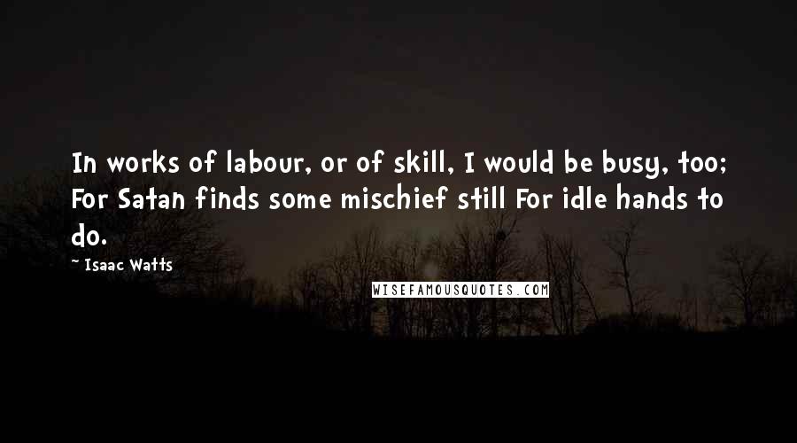 Isaac Watts Quotes: In works of labour, or of skill, I would be busy, too; For Satan finds some mischief still For idle hands to do.