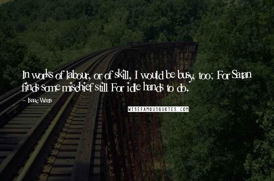 Isaac Watts Quotes: In works of labour, or of skill, I would be busy, too; For Satan finds some mischief still For idle hands to do.