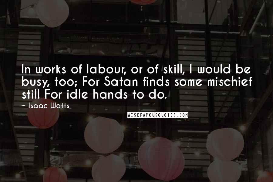 Isaac Watts Quotes: In works of labour, or of skill, I would be busy, too; For Satan finds some mischief still For idle hands to do.