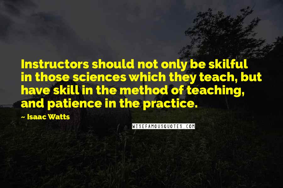 Isaac Watts Quotes: Instructors should not only be skilful in those sciences which they teach, but have skill in the method of teaching, and patience in the practice.