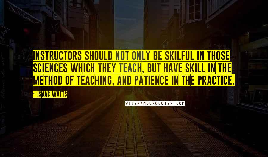 Isaac Watts Quotes: Instructors should not only be skilful in those sciences which they teach, but have skill in the method of teaching, and patience in the practice.